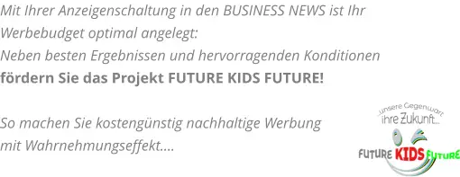 Mit Ihrer Anzeigenschaltung in den BUSINESS NEWS ist Ihr Werbebudget optimal angelegt:  Neben besten Ergebnissen und hervorragenden Konditionen fördern Sie das Projekt FUTURE KIDS FUTURE!  So machen Sie kostengünstig nachhaltige Werbung mit Wahrnehmungseffekt….