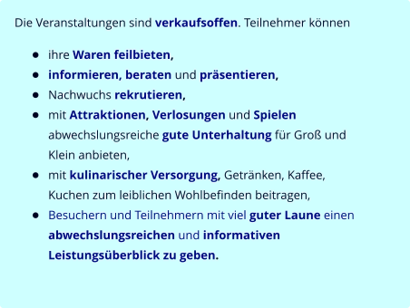 Die Veranstaltungen sind verkaufsoffen. Teilnehmer können  •	ihre Waren feilbieten, •	informieren, beraten und präsentieren, •	Nachwuchs rekrutieren, •	mit Attraktionen, Verlosungen und Spielen abwechslungsreiche gute Unterhaltung für Groß und Klein anbieten, •	mit kulinarischer Versorgung, Getränken, Kaffee, Kuchen zum leiblichen Wohlbefinden beitragen, •	Besuchern und Teilnehmern mit viel guter Laune einen abwechslungsreichen und informativen Leistungsüberblick zu geben.