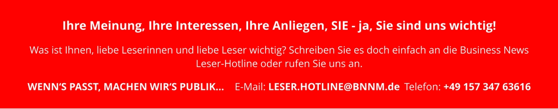Ihre Meinung, Ihre Interessen, Ihre Anliegen, SIE - ja, Sie sind uns wichtig!   Was ist Ihnen, liebe Leserinnen und liebe Leser wichtig? Schreiben Sie es doch einfach an die Business News Leser-Hotline oder rufen Sie uns an.   WENN‘S PASST, MACHEN WIR‘S PUBLIK…	E-Mail: LESER.HOTLINE@BNNM.de	Telefon: +49 157 347 63616