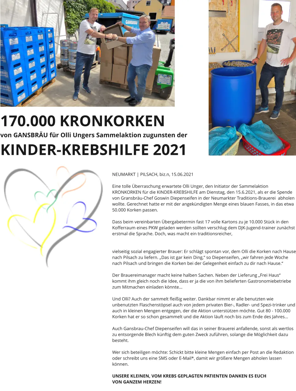 170.000 KRONKORKEN von GANSBRÄU für Olli Ungers Sammelaktion zugunsten der KINDER-KREBSHILFE 2021    NEUMARKT | PILSACH, biz.n, 15.06.2021  Eine tolle Überraschung erwartete Olli Unger, den Initiator der Sammelaktion KRONKORKEN für die KINDER-KREBSHILFE am Dienstag, den 15.6.2021, als er die Spende von Gransbräu-Chef Goswin Diepenseifen in der Neumarkter Traditions-Brauerei  abholen wollte. Gerechnet hatte er mit der angekündigten Menge eines blauen Fasses, in das etwa 50.000 Korken passen.   Dass beim vereinbarten Übergabetermin fast 17 volle Kartons zu je 10.000 Stück in den Kofferraum eines PKW geladen werden sollten verschlug dem DJK-Jugend-trainer zunächst erstmal die Sprache. Doch, was macht ein traditionsreicher,   vielseitig sozial engagierter Brauer: Er schlägt spontan vor, dem Olli die Korken nach Hause nach Pilsach zu liefern. „Das ist gar kein Ding,“ so Diepenseifen, „wir fahren jede Woche nach Pilsach und bringen die Korken bei der Gelegenheit einfach zu dir nach Hause.“   Der Brauereimanager macht keine halben Sachen. Neben der Lieferung „Frei Haus“ kommt ihm gleich noch die Idee, dass er ja die von ihm belieferten Gastronomiebetriebe zum Mitmachen einladen könnte...  Und Olli? Auch der sammelt fleißig weiter. Dankbar nimmt er alle benutzten wie unbenutzten Flaschenstöpsel auch von jedem privaten Bier-, Radler- und Spezi-trinker und auch in kleinen Mengen entgegen, der die Aktion unterstützen möchte. Gut 80 - 100.000 Korken hat er so schon gesammelt und die Aktion läuft noch bis zum Ende des Jahres…  Auch Gansbrau-Chef Diepenseifen will das in seiner Brauerei anfallende, sonst als wertlos zu entsorgende Blech künftig dem guten Zweck zuführen, solange die Möglichkeit dazu besteht.  Wer sich beteiligen möchte: Schickt bitte kleine Mengen einfach per Post an die Redaktion oder schreibt uns eine SMS oder E-Mail*, damit wir größere Mengen abholen lassen können.  UNSERE KLEINEN, VOM KREBS GEPLAGTEN PATIENTEN DANKEN ES EUCH  VON GANZEM HERZEN!