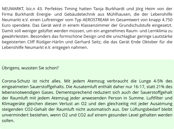NEUMARKT, biz.n 43. Perfektes Timing hatten Tanja Burkhardt und Jörg Heim von der Firma Burkhardt Energie- und Gebäudetechnik aus Mühlhausen, die der Lebenshilfe Neumarkt e.V. einen Luftreiniger vom Typ AEROSTREAM im Gesamtwert von knapp 4.750 Euro spendete. Das Gerät wird in einem Klassenzimmer der Grundschulstufe eingesetzt. Damit soll weniger gelüftet werden müssen, um ein angenehmes Raum- und Lernklima zu gewährleisten. Besonders das formschöne Design und die unschlagbar geringe Lautstärke begeisterten Cliff Rüdiger-Härlin und Gerhard Seitz, die das Gerät Ende Oktober für die Lebenshilfe Neumarkt e.V. entgegen nahmen.   Übrigens, wussten Sie schon?  Corona-Schutz ist nicht alles. Mit jedem Atemzug verbraucht die Lunge 4-5% des eingeatmeten Sauerstoffgehalts. Die Ausatemluft enthält daher nur 16-17, statt 21% des lebensnotwendigen Gases. Dementsprechend reduziert sich auch der Sauerstoffgehalt der Raumluft mit jedem Atemzug jeder anwesenden Person in Summe. Luftfilter und Klimageräte gleichen diesen Verlust an O2 und den gleichzeitig mit jeder Ausatmung steigenden CO2-Gehalt der Raumluft nicht automatisch aus. Der Lüftungsbedarf bleibt unvermindert bestehen, wenn O2 und CO2 auf einem gesunden Level gehalten werden sollen.