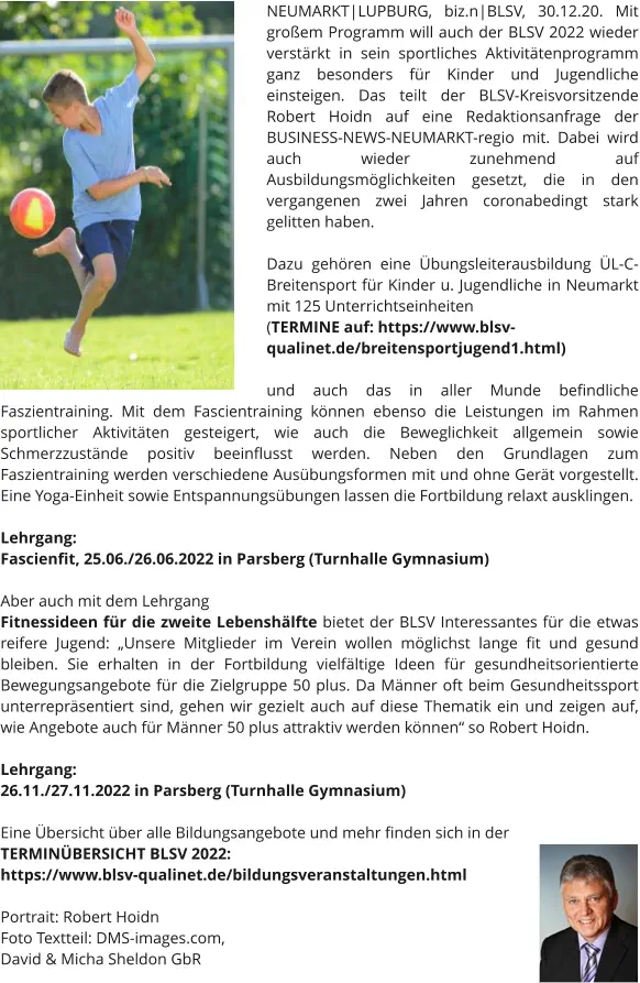 NEUMARKT|LUPBURG, biz.n|BLSV, 30.12.20. Mit großem Programm will auch der BLSV 2022 wieder verstärkt in sein sportliches Aktivitätenprogramm ganz besonders für Kinder und Jugendliche einsteigen. Das teilt der BLSV-Kreisvorsitzende Robert Hoidn auf eine Redaktionsanfrage der BUSINESS-NEWS-NEUMARKT-regio mit. Dabei wird auch wieder zunehmend auf Ausbildungsmöglichkeiten gesetzt, die in den vergangenen zwei Jahren coronabedingt stark gelitten haben.   Dazu gehören eine Übungsleiterausbildung ÜL-C-Breitensport für Kinder u. Jugendliche in Neumarkt mit 125 Unterrichtseinheiten  (TERMINE auf: https://www.blsv-qualinet.de/breitensportjugend1.html)  und auch das in aller Munde befindliche Faszientraining. Mit dem Fascientraining können ebenso die Leistungen im Rahmen sportlicher Aktivitäten gesteigert, wie auch die Beweglichkeit allgemein sowie Schmerzzustände positiv beeinflusst werden. Neben den Grundlagen zum Faszientraining werden verschiedene Ausübungsformen mit und ohne Gerät vorgestellt. Eine Yoga-Einheit sowie Entspannungsübungen lassen die Fortbildung relaxt ausklingen.  Lehrgang:  Fascienfit, 25.06./26.06.2022 in Parsberg (Turnhalle Gymnasium)   Aber auch mit dem Lehrgang  Fitnessideen für die zweite Lebenshälfte bietet der BLSV Interessantes für die etwas reifere Jugend: „Unsere Mitglieder im Verein wollen möglichst lange fit und gesund bleiben. Sie erhalten in der Fortbildung vielfältige Ideen für gesundheitsorientierte Bewegungsangebote für die Zielgruppe 50 plus. Da Männer oft beim Gesundheitssport unterrepräsentiert sind, gehen wir gezielt auch auf diese Thematik ein und zeigen auf, wie Angebote auch für Männer 50 plus attraktiv werden können“ so Robert Hoidn.  Lehrgang:  26.11./27.11.2022 in Parsberg (Turnhalle Gymnasium)  Eine Übersicht über alle Bildungsangebote und mehr finden sich in der TERMINÜBERSICHT BLSV 2022: https://www.blsv-qualinet.de/bildungsveranstaltungen.html  Portrait: Robert Hoidn Foto Textteil: DMS-images.com,  David & Micha Sheldon GbR