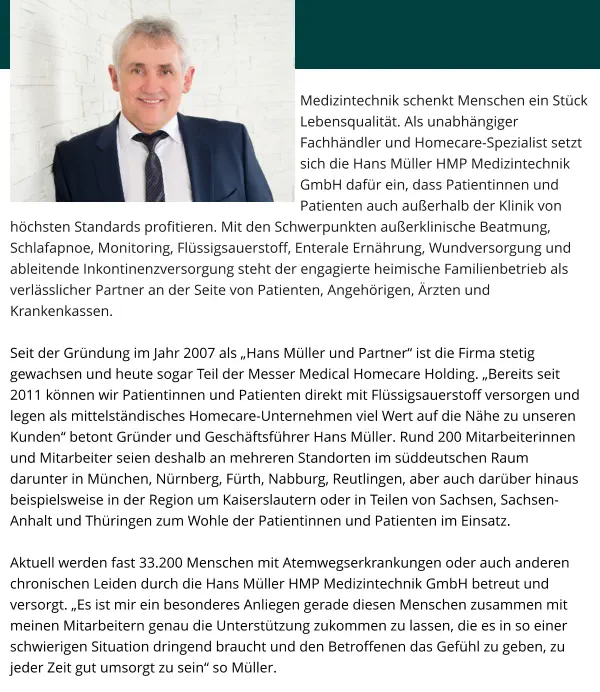 Medizintechnik schenkt Menschen ein Stück Lebensqualität. Als unabhängiger Fachhändler und Homecare-Spezialist setzt sich die Hans Müller HMP Medizintechnik GmbH dafür ein, dass Patientinnen und Patienten auch außerhalb der Klinik von höchsten Standards profitieren. Mit den Schwerpunkten außerklinische Beatmung, Schlafapnoe, Monitoring, Flüssigsauerstoff, Enterale Ernährung, Wundversorgung und ableitende Inkontinenzversorgung steht der engagierte heimische Familienbetrieb als verlässlicher Partner an der Seite von Patienten, Angehörigen, Ärzten und Krankenkassen.  Seit der Gründung im Jahr 2007 als „Hans Müller und Partner“ ist die Firma stetig gewachsen und heute sogar Teil der Messer Medical Homecare Holding. „Bereits seit 2011 können wir Patientinnen und Patienten direkt mit Flüssigsauerstoff versorgen und legen als mittelständisches Homecare-Unternehmen viel Wert auf die Nähe zu unseren Kunden“ betont Gründer und Geschäftsführer Hans Müller. Rund 200 Mitarbeiterinnen und Mitarbeiter seien deshalb an mehreren Standorten im süddeutschen Raum darunter in München, Nürnberg, Fürth, Nabburg, Reutlingen, aber auch darüber hinaus beispielsweise in der Region um Kaiserslautern oder in Teilen von Sachsen, Sachsen-Anhalt und Thüringen zum Wohle der Patientinnen und Patienten im Einsatz.   Aktuell werden fast 33.200 Menschen mit Atemwegserkrankungen oder auch anderen chronischen Leiden durch die Hans Müller HMP Medizintechnik GmbH betreut und versorgt. „Es ist mir ein besonderes Anliegen gerade diesen Menschen zusammen mit meinen Mitarbeitern genau die Unterstützung zukommen zu lassen, die es in so einer schwierigen Situation dringend braucht und den Betroffenen das Gefühl zu geben, zu jeder Zeit gut umsorgt zu sein“ so Müller.