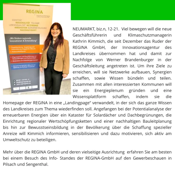 NEUMARKT, biz.n, 12-21.  Viel bewegen will die neue Geschäftsführerin und Klimaschutzmanagerin Kathrin Kimmich, die seit Dezember das Ruder der REGINA GmbH, der Innovationsagentur des Landkreises übernommen hat und damit zur Nachfolge von Werner Brandenburger in der Geschäftsleitung angetreten ist. Um ihre Ziele zu erreichen, will sie Netzwerke aufbauen, Synergien schaffen, sowie Wissen bündeln und teilen.  Zusammen mit allen interessierten Kommunen will sie ein Energieplenum gründen und eine Wissensplattform schaffen, indem sie die Homepage der REGINA in eine „Landingpage“ verwandelt, in der sich das ganze Wissen des Landkreises zum Thema wiederfinden soll. Angefangen bei der Potentialanalyse der erneuerbaren Energien über ein Kataster für Solardächer und Dachbegrünungen, die Einrichtung regionaler Wertschöpfungsketten und einer nachhaltigen Bauleitplanung  bis hin zur Bewusstseinsbildung in der Bevölkerung über die Schaffung spezieller Anreize will Kimmich informieren, sensibilisieren und dazu motivieren, sich aktiv am Umweltschutz zu beteiligen.  Mehr über die REGINA GmbH und deren vielseitige Ausrichtung  erfahren Sie am besten bei einem Besuch des Info- Standes der REGINA-GmbH auf den Gewerbeschauen in Pilsach und Sengenthal.