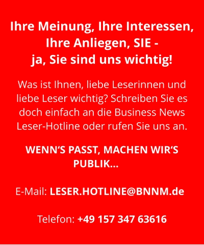 Ihre Meinung, Ihre Interessen, Ihre Anliegen, SIE -  ja, Sie sind uns wichtig!   Was ist Ihnen, liebe Leserinnen und liebe Leser wichtig? Schreiben Sie es doch einfach an die Business News Leser-Hotline oder rufen Sie uns an.   WENN‘S PASST, MACHEN WIR‘S PUBLIK…	  E-Mail: LESER.HOTLINE@BNNM.de	  Telefon: +49 157 347 63616