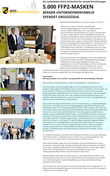 Ein zusätzliches Stück Sicherheit für soziale Einrichtungen 5.000 FFP2-MASKEN BERGER UNTERNEHMERFAMILIE SPENDET GROSSZÜGIG   NEUMARKT/RUMMELSBERG, biz.n/RD, Ed Sheldon, 21.05.2021 -   Selbst wenn in einem 4-Personen-haushalt jedes Familienmitglied täglich eine neue FFP-2-Maske einsetzen müsste, würden 5.000 Masken nicht innerhalb der durchschnittlichen Haltbarkeitszeit von 2 Jahren aufzubrauchen sein. Mit so vielen Masken hat sich die Medical Pro GmbH, der Importeur der Masken aus Eching / München nämlich bei Armin und Sabine Schaub für deren hervorragende Leistungen bei der Qualitätssicherung im Zuge der Zulassung ihrer Masken bedankt. Bei einem großzügig berechneten Bedarf von 1.460 Masken für 4 Personen im Jahr wären dann nach 2 Jahren immer noch über 2.000 Masken übrig. Außerdem - wer geht denn davon aus, dass wir in 2 Jahren unser und insbesondere unserer Kinder extrem wichtiges Kommunikationsmittel ‚Mimik‘ immer noch hinter einer Maske verbergen müssen?  Da war eine sinnvolle Lösung gefragt und auch schnell gefunden: Soziale Einrichtungen sind auf die Hilfsbereitschaft großzügiger Unternehmer und couragiert engagierter Bürger stark angewiesen und als mich Sabine fragte, wo sie denn die Masken am sinnvollsten an Mann und Frau bringen könne, sind mir spontan die Rummelsberger eingefallen, die Caritas und die Lebenshilfe Neumarkt. Und los ging der Parcour und die Masken waren schnell verteilt an Stellen, wo sie bestens aufgehoben sind und dringend benötigt werden.  Erste Station:  800 Masken gehen an die Kinder- und Jugendhilfe der Rummelsberger Diakonie  Dazu schreibt Arnica Mühlendyck von den Rummelsbergern in Schwarzenbruck:   Gute Taten gehen oft verschlungene Wege: Die Firma Qualitybase GmbH führt unter anderem Zulassungen für FFP2-Masken durch, die dann in Apotheken verkauft werden. Ihr Kunde Medical Pro GmbH aus Eching bei München hatte der Firma mehrere tausend Masken geschenkt. Geschäftsführer Armin Schaub hat das Ed Sheldon, dem Herausgeber der Business News erzählt, der dann unter anderem die Rummelsberger Diakonie als mögliche Adressatin genannt hat - seine Frau arbeitet in der Kinder- und Jugendhilfe und weiß, dass derzeit viele Masken benötigt werden.   Und so führte der Weg von 800 Masken auch nach Rummelsberg - zur Spendenübergabe waren Armin und Sabine Schaub in die Heilpädagogische Tagesstätte (HPT) gekommen. 400 Masken werden dort für die tägliche Arbeit mit den Kindern zwischen der ersten und der sechsten Klasse verwendet, die restlichen 400 Masken bekommt die Jugendhilfestation in Neumarkt. „Alle Kinder und Mitarbeitenden“, so Einrichtungsleiter Diakon Andreas Mrotzek, „müssen ständig FFP2-Masken tragen, rund 50 Masken pro Woche verbrauchen sie in der Einrichtung. Die Masken sind vor allem deshalb wichtig, weil es hier auch viele Kinder gibt, die Nähe und Zuwendung brauchen – mit Maske kann man ein Kind auch mal in den Arm nehmen“, so der Diakon. Für die HPT gelten die gleichen Hygienerichtlinien, wie im Bereich der Kindertagesstätten. Die Kinder fahren jeden Tag nach Hause und kommen nicht nur aus der näheren Umgebung. Daher haben sie viele verschiedene Kontakte und es besteht ein erhöhtes Risiko für Infektionen mit dem Corona-Virus.  Mrotzek: „Die Masken geben ein zusätzliches Stück Sicherheit für die Kinder und die Mitarbeitenden“.   Im nächsten Step ging es zum Doktorshof in Berg bei Neumarkt, wo auch die Qualitybase GmbH beheimatet ist. 500 Masken konnte Christine Sperr, die Geschäftsführerin des Altenheims, am 21. Mai freudig in Empfang nehmen. (2. Bild von oben)  Nicht minder dankbar zeigte sich auch Josef Bogner, der Geschäftsführer der Caritas-Sozialstation in Neumarkt, der am selben Tag ebenfalls einen großen Karton mit Masken für die vielen engagierten Mitarbeiter/innen in Empfang nehmen konnte. Tagein tagaus sorgen sie mit 64 Fahrzeugen für eine gute ambulante Betreuung von 500 versorgungsbedürftigen Patientinnen und Patienten. (Bild unten)  Weitere dankbare Nutznießer der Aktion waren u.a. die Lebenshilfe Neumarkt e.V. mit Vorstand Andreas Moser und  HPT-Leitung Rita Häfner samt Schützlingen (unteres Bild), der St. Vitus Kindergarten und die Mittagsbetreuung in Berg sowie aha!, die Berger ambulante Hilfe im Alltag.  „Wir sind sehr froh, dass die Spende in diesen Einrichtungen bestens aufgehoben ist“, so Sabine Schaub voller Begeisterung über die tolle Arbeit unserer sozialen Einrichtungen im Landkreis und weit darüber hinaus.