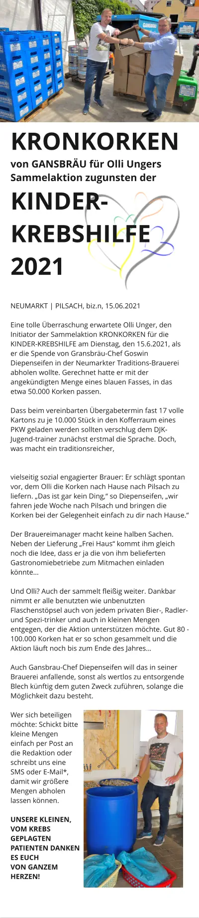 170.000 KRONKORKEN von GANSBRÄU für Olli Ungers Sammelaktion zugunsten der KINDER-KREBSHILFE 2021    NEUMARKT | PILSACH, biz.n, 15.06.2021  Eine tolle Überraschung erwartete Olli Unger, den Initiator der Sammelaktion KRONKORKEN für die KINDER-KREBSHILFE am Dienstag, den 15.6.2021, als er die Spende von Gransbräu-Chef Goswin Diepenseifen in der Neumarkter Traditions-Brauerei  abholen wollte. Gerechnet hatte er mit der angekündigten Menge eines blauen Fasses, in das etwa 50.000 Korken passen.   Dass beim vereinbarten Übergabetermin fast 17 volle Kartons zu je 10.000 Stück in den Kofferraum eines PKW geladen werden sollten verschlug dem DJK-Jugend-trainer zunächst erstmal die Sprache. Doch, was macht ein traditionsreicher,   vielseitig sozial engagierter Brauer: Er schlägt spontan vor, dem Olli die Korken nach Hause nach Pilsach zu liefern. „Das ist gar kein Ding,“ so Diepenseifen, „wir fahren jede Woche nach Pilsach und bringen die Korken bei der Gelegenheit einfach zu dir nach Hause.“   Der Brauereimanager macht keine halben Sachen. Neben der Lieferung „Frei Haus“ kommt ihm gleich noch die Idee, dass er ja die von ihm belieferten Gastronomiebetriebe zum Mitmachen einladen könnte...  Und Olli? Auch der sammelt fleißig weiter. Dankbar nimmt er alle benutzten wie unbenutzten Flaschenstöpsel auch von jedem privaten Bier-, Radler- und Spezi-trinker und auch in kleinen Mengen entgegen, der die Aktion unterstützen möchte. Gut 80 - 100.000 Korken hat er so schon gesammelt und die Aktion läuft noch bis zum Ende des Jahres…  Auch Gansbrau-Chef Diepenseifen will das in seiner Brauerei anfallende, sonst als wertlos zu entsorgende Blech künftig dem guten Zweck zuführen, solange die Möglichkeit dazu besteht.  Wer sich beteiligen möchte: Schickt bitte kleine Mengen einfach per Post an die Redaktion oder schreibt uns eine SMS oder E-Mail*, damit wir größere Mengen abholen lassen können.  UNSERE KLEINEN, VOM KREBS GEPLAGTEN PATIENTEN DANKEN ES EUCH  VON GANZEM HERZEN!