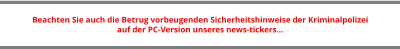 Beachten Sie auch die Betrug vorbeugenden Sicherheitshinweise der Kriminalpolizei  auf der PC-Version unseres news-tickers…