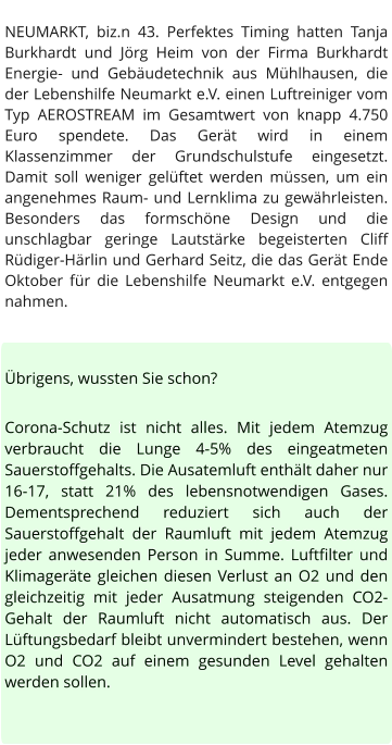 NEUMARKT, biz.n 43. Perfektes Timing hatten Tanja Burkhardt und Jörg Heim von der Firma Burkhardt Energie- und Gebäudetechnik aus Mühlhausen, die der Lebenshilfe Neumarkt e.V. einen Luftreiniger vom Typ AEROSTREAM im Gesamtwert von knapp 4.750 Euro spendete. Das Gerät wird in einem Klassenzimmer der Grundschulstufe eingesetzt. Damit soll weniger gelüftet werden müssen, um ein angenehmes Raum- und Lernklima zu gewährleisten. Besonders das formschöne Design und die unschlagbar geringe Lautstärke begeisterten Cliff Rüdiger-Härlin und Gerhard Seitz, die das Gerät Ende Oktober für die Lebenshilfe Neumarkt e.V. entgegen nahmen.   Übrigens, wussten Sie schon?  Corona-Schutz ist nicht alles. Mit jedem Atemzug verbraucht die Lunge 4-5% des eingeatmeten Sauerstoffgehalts. Die Ausatemluft enthält daher nur 16-17, statt 21% des lebensnotwendigen Gases. Dementsprechend reduziert sich auch der Sauerstoffgehalt der Raumluft mit jedem Atemzug jeder anwesenden Person in Summe. Luftfilter und Klimageräte gleichen diesen Verlust an O2 und den gleichzeitig mit jeder Ausatmung steigenden CO2-Gehalt der Raumluft nicht automatisch aus. Der Lüftungsbedarf bleibt unvermindert bestehen, wenn O2 und CO2 auf einem gesunden Level gehalten werden sollen.