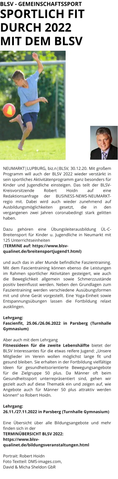 BLSV - GEMEINSCHAFTSSPORT SPORTLICH FIT DURCH 2022  MIT DEM BLSV NEUMARKT|LUPBURG, biz.n|BLSV, 30.12.20. Mit großem Programm will auch der BLSV 2022 wieder verstärkt in sein sportliches Aktivitätenprogramm ganz besonders für Kinder und Jugendliche einsteigen. Das teilt der BLSV-Kreisvorsitzende Robert Hoidn auf eine Redaktionsanfrage der BUSINESS-NEWS-NEUMARKT-regio mit. Dabei wird auch wieder zunehmend auf Ausbildungsmöglichkeiten gesetzt, die in den vergangenen zwei Jahren coronabedingt stark gelitten haben.   Dazu gehören eine Übungsleiterausbildung ÜL-C-Breitensport für Kinder u. Jugendliche in Neumarkt mit 125 Unterrichtseinheiten  (TERMINE auf: https://www.blsv-qualinet.de/breitensportjugend1.html)  und auch das in aller Munde befindliche Faszientraining. Mit dem Fascientraining können ebenso die Leistungen im Rahmen sportlicher Aktivitäten gesteigert, wie auch die Beweglichkeit allgemein sowie Schmerzzustände positiv beeinflusst werden. Neben den Grundlagen zum Faszientraining werden verschiedene Ausübungsformen mit und ohne Gerät vorgestellt. Eine Yoga-Einheit sowie Entspannungsübungen lassen die Fortbildung relaxt ausklingen.  Lehrgang:  Fascienfit, 25.06./26.06.2022 in Parsberg (Turnhalle Gymnasium)   Aber auch mit dem Lehrgang  Fitnessideen für die zweite Lebenshälfte bietet der BLSV Interessantes für die etwas reifere Jugend: „Unsere Mitglieder im Verein wollen möglichst lange fit und gesund bleiben. Sie erhalten in der Fortbildung vielfältige Ideen für gesundheitsorientierte Bewegungsangebote für die Zielgruppe 50 plus. Da Männer oft beim Gesundheitssport unterrepräsentiert sind, gehen wir gezielt auch auf diese Thematik ein und zeigen auf, wie Angebote auch für Männer 50 plus attraktiv werden können“ so Robert Hoidn.  Lehrgang:  26.11./27.11.2022 in Parsberg (Turnhalle Gymnasium)  Eine Übersicht über alle Bildungsangebote und mehr finden sich in der TERMINÜBERSICHT BLSV 2022: https://www.blsv-qualinet.de/bildungsveranstaltungen.html  Portrait: Robert Hoidn Foto Textteil: DMS-images.com,  David & Micha Sheldon GbR
