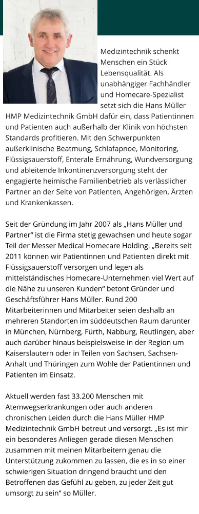 Medizintechnik schenkt Menschen ein Stück Lebensqualität. Als unabhängiger Fachhändler und Homecare-Spezialist setzt sich die Hans Müller HMP Medizintechnik GmbH dafür ein, dass Patientinnen und Patienten auch außerhalb der Klinik von höchsten Standards profitieren. Mit den Schwerpunkten außerklinische Beatmung, Schlafapnoe, Monitoring, Flüssigsauerstoff, Enterale Ernährung, Wundversorgung und ableitende Inkontinenzversorgung steht der engagierte heimische Familienbetrieb als verlässlicher Partner an der Seite von Patienten, Angehörigen, Ärzten und Krankenkassen.  Seit der Gründung im Jahr 2007 als „Hans Müller und Partner“ ist die Firma stetig gewachsen und heute sogar Teil der Messer Medical Homecare Holding. „Bereits seit 2011 können wir Patientinnen und Patienten direkt mit Flüssigsauerstoff versorgen und legen als mittelständisches Homecare-Unternehmen viel Wert auf die Nähe zu unseren Kunden“ betont Gründer und Geschäftsführer Hans Müller. Rund 200 Mitarbeiterinnen und Mitarbeiter seien deshalb an mehreren Standorten im süddeutschen Raum darunter in München, Nürnberg, Fürth, Nabburg, Reutlingen, aber auch darüber hinaus beispielsweise in der Region um Kaiserslautern oder in Teilen von Sachsen, Sachsen-Anhalt und Thüringen zum Wohle der Patientinnen und Patienten im Einsatz.   Aktuell werden fast 33.200 Menschen mit Atemwegserkrankungen oder auch anderen chronischen Leiden durch die Hans Müller HMP Medizintechnik GmbH betreut und versorgt. „Es ist mir ein besonderes Anliegen gerade diesen Menschen zusammen mit meinen Mitarbeitern genau die Unterstützung zukommen zu lassen, die es in so einer schwierigen Situation dringend braucht und den Betroffenen das Gefühl zu geben, zu jeder Zeit gut umsorgt zu sein“ so Müller.