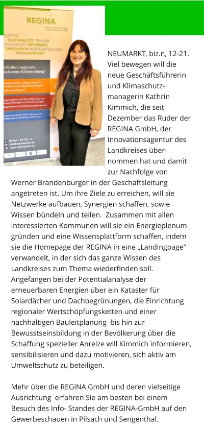 NEUMARKT, biz.n, 12-21.  Viel bewegen will die neue Geschäftsführerin und Klimaschutz-managerin Kathrin Kimmich, die seit Dezember das Ruder der REGINA GmbH, der Innovationsagentur des Landkreises über-nommen hat und damit zur Nachfolge von Werner Brandenburger in der Geschäftsleitung angetreten ist. Um ihre Ziele zu erreichen, will sie Netzwerke aufbauen, Synergien schaffen, sowie Wissen bündeln und teilen.  Zusammen mit allen interessierten Kommunen will sie ein Energieplenum gründen und eine Wissensplattform schaffen, indem sie die Homepage der REGINA in eine „Landingpage“ verwandelt, in der sich das ganze Wissen des Landkreises zum Thema wiederfinden soll. Angefangen bei der Potentialanalyse der erneuerbaren Energien über ein Kataster für Solardächer und Dachbegrünungen, die Einrichtung regionaler Wertschöpfungsketten und einer nachhaltigen Bauleitplanung  bis hin zur Bewusstseinsbildung in der Bevölkerung über die Schaffung spezieller Anreize will Kimmich informieren, sensibilisieren und dazu motivieren, sich aktiv am Umweltschutz zu beteiligen.  Mehr über die REGINA GmbH und deren vielseitige Ausrichtung  erfahren Sie am besten bei einem Besuch des Info- Standes der REGINA-GmbH auf den Gewerbeschauen in Pilsach und Sengenthal.