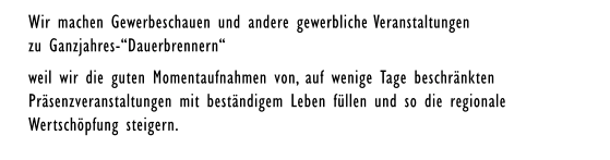 Wir machen Gewerbeschauen und andere gewerbliche Veranstaltungen zu Ganzjahres-“Dauerbrennern“ weil wir die guten Momentaufnahmen von, auf wenige Tage beschränkten  Präsenzveranstaltungen mit beständigem Leben füllen und so die regionale  Wertschöpfung steigern.