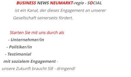 BUSINESS NEWS NEUMARKT-regio - SOCIAL ist ein Kanal, der dieses Engagement an unserer Gesellschaft seinerseits fördert.  Starten Sie mit uns durch als - Unternehmer/in  - Politiker/in  - Testimonial  mit sozialem Engagement - unsere Zukunft braucht SIE - dringend!