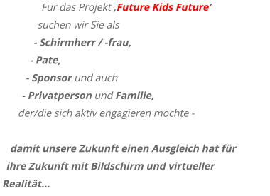 Für das Projekt ‚Future Kids Future‘  suchen wir Sie als - Schirmherr / -frau,  - Pate,  - Sponsor und auch  - Privatperson und Familie,  der/die sich aktiv engagieren möchte -  damit unsere Zukunft einen Ausgleich hat für ihre Zukunft mit Bildschirm und virtueller Realität…