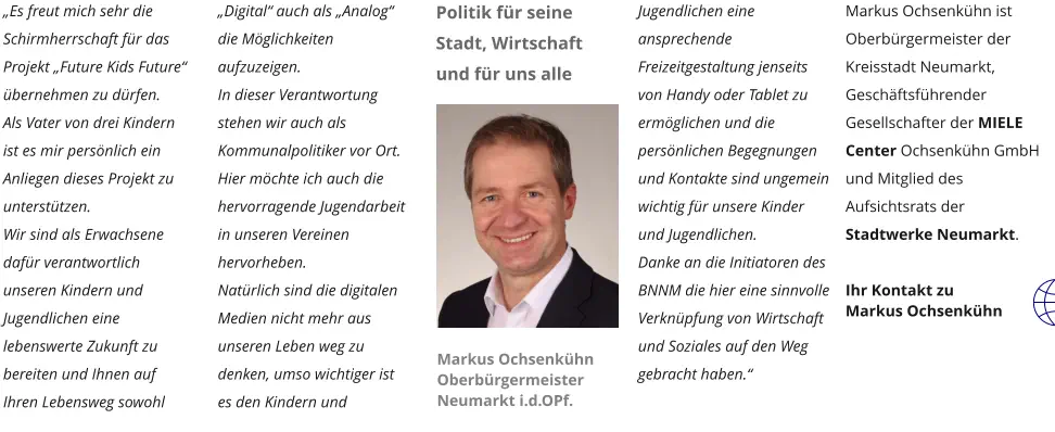 „Es freut mich sehr die Schirmherrschaft für das Projekt „Future Kids Future“ übernehmen zu dürfen. Als Vater von drei Kindern ist es mir persönlich ein Anliegen dieses Projekt zu unterstützen. Wir sind als Erwachsene dafür verantwortlich unseren Kindern und Jugendlichen eine lebenswerte Zukunft zu bereiten und Ihnen auf Ihren Lebensweg sowohl „Digital“ auch als „Analog“ die Möglichkeiten aufzuzeigen.  In dieser Verantwortung stehen wir auch als Kommunalpolitiker vor Ort. Hier möchte ich auch die hervorragende Jugendarbeit in unseren Vereinen hervorheben. Natürlich sind die digitalen Medien nicht mehr aus unseren Leben weg zu denken, umso wichtiger ist es den Kindern und Jugendlichen eine ansprechende Freizeitgestaltung jenseits von Handy oder Tablet zu ermöglichen und die persönlichen Begegnungen und Kontakte sind ungemein wichtig für unsere Kinder und Jugendlichen. Danke an die Initiatoren des BNNM die hier eine sinnvolle Verknüpfung von Wirtschaft und Soziales auf den Weg gebracht haben.“  Markus Ochsenkühn ist Oberbürgermeister der Kreisstadt Neumarkt, Geschäftsführender Gesellschafter der MIELE Center Ochsenkühn GmbH und Mitglied des Aufsichtsrats der Stadtwerke Neumarkt.  Ihr Kontakt zu  Markus Ochsenkühn  Markus Ochsenkühn  Oberbürgermeister Neumarkt i.d.OPf.  Politik für seine Stadt, Wirtschaft und für uns alle