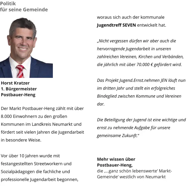 woraus sich auch der kommunale Jugendtreff SEVEN entwickelt hat.   „Nicht vergessen dürfen wir aber auch die hervorragende Jugendarbeit in unseren zahlreichen Vereinen, Kirchen und Verbänden, die jährlich mit über 70.000 € gefördert wird.  Das Projekt Jugend.Ernst.nehmen JEN läuft nun im dritten Jahr und stellt ein erfolgreiches Bindeglied zwischen Kommune und Vereinen dar.  Die Beteiligung der Jugend ist eine wichtige und ernst zu nehmende Aufgabe für unsere gemeinsame Zukunft.“   Mehr wissen über  Postbauer-Heng,  die ‚…ganz schön lebenswerte‘ Markt-Gemeinde‘ westlich von Neumarkt Politik  für seine Gemeinde Horst Kratzer 1. Bürgermeister Postbauer-Heng  Der Markt Postbauer-Heng zählt mit über 8.000 Einwohnern zu den großen Kommunen im Landkreis Neumarkt und fördert seit vielen Jahren die Jugendarbeit in besondere Weise.   Vor über 10 Jahren wurde mit festangestellten Streetworkern und  Sozialpädagogen die fachliche und professionelle Jugendarbeit begonnen,