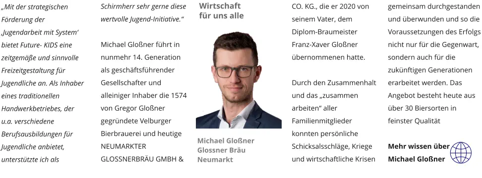 „Mit der strategischen Förderung der ‚Jugendarbeit mit System‘ bietet Future- KIDS eine zeitgemäße und sinnvolle Freizeitgestaltung für Jugendliche an. Als Inhaber eines traditionellen Handwerkbetriebes, der u.a. verschiedene Berufsausbildungen für Jugendliche anbietet, unterstützte ich als Schirmherr sehr gerne diese wertvolle Jugend-Initiative.“  Michael Gloßner führt in nunmehr 14. Generation als geschäftsführender Gesellschafter und alleiniger Inhaber die 1574  von Gregor Gloßner gegründete Velburger Bierbrauerei und heutige NEUMARKTER GLOSSNERBRÄU GMBH & CO. KG., die er 2020 von seinem Vater, dem  Diplom-Braumeister Franz-Xaver Gloßner übernommenen hatte.    Durch den Zusammenhalt und das „zusammen arbeiten“ aller Familienmitglieder konnten persönliche Schicksalsschläge, Kriege und wirtschaftliche Krisen gemeinsam durchgestanden und überwunden und so die Voraussetzungen des Erfolgs nicht nur für die Gegenwart, sondern auch für die zukünftigen Generationen erarbeitet werden. Das Angebot besteht heute aus über 30 Biersorten in feinster Qualität  Mehr wissen über Michael Gloßner Wirtschaft für uns alle Michael Gloßner Glossner Bräu Neumarkt