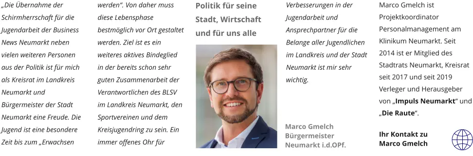 „Die Übernahme der Schirmherrschaft für die Jugendarbeit der Business News Neumarkt neben vielen weiteren Personen aus der Politik ist für mich als Kreisrat im Landkreis Neumarkt und Bürgermeister der Stadt Neumarkt eine Freude. Die Jugend ist eine besondere Zeit bis zum „Erwachsen werden“. Von daher muss diese Lebensphase bestmöglich vor Ort gestaltet werden. Ziel ist es ein weiteres aktives Bindeglied in der bereits schon sehr guten Zusammenarbeit der Verantwortlichen des BLSV im Landkreis Neumarkt, den Sportvereinen und dem Kreisjugendring zu sein. Ein immer offenes Ohr für Verbesserungen in der Jugendarbeit und Ansprechpartner für die Belange aller Jugendlichen im Landkreis und der Stadt Neumarkt ist mir sehr wichtig.        Marco Gmelch ist Projektkoordinator Personalmanagement am Klinikum Neumarkt. Seit 2014 ist er Mitglied des Stadtrats Neumarkt, Kreisrat seit 2017 und seit 2019 Verleger und Herausgeber von „Impuls Neumarkt“ und „Die Raute“.  Ihr Kontakt zu  Marco Gmelch  Marco Gmelch Bürgermeister Neumarkt i.d.OPf.  Politik für seine Stadt, Wirtschaft und für uns alle