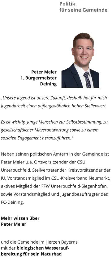 Politik  für seine Gemeinde Peter Meier 1. Bürgermeister  Deining  „Unsere Jugend ist unsere Zukunft, deshalb hat für mich Jugendarbeit einen außergewöhnlich hohen Stellenwert.  Es ist wichtig, junge Menschen zur Selbstbestimmung, zu gesellschaftlicher Mitverantwortung sowie zu einem sozialen Engagement heranzuführen.“  Neben seinen politischen Ämtern in der Gemeinde ist Peter Meier u.a. Ortsvorsitzender der CSU Unterbuchfeld, Stellvertretender Kreisvorsitzender der JU, Vorstandsmitglied im CSU-Kreisverband Neumarkt, aktives Mitglied der FFW Unterbuchfeld-Siegenhofen, sowie Vorstandsmitglied und Jugendbeauftragter des FC-Deining.  Mehr wissen über  Peter Meier    und die Gemeinde im Herzen Bayerns  mit der biologischen Wasserauf- bereitung für sein Naturbad