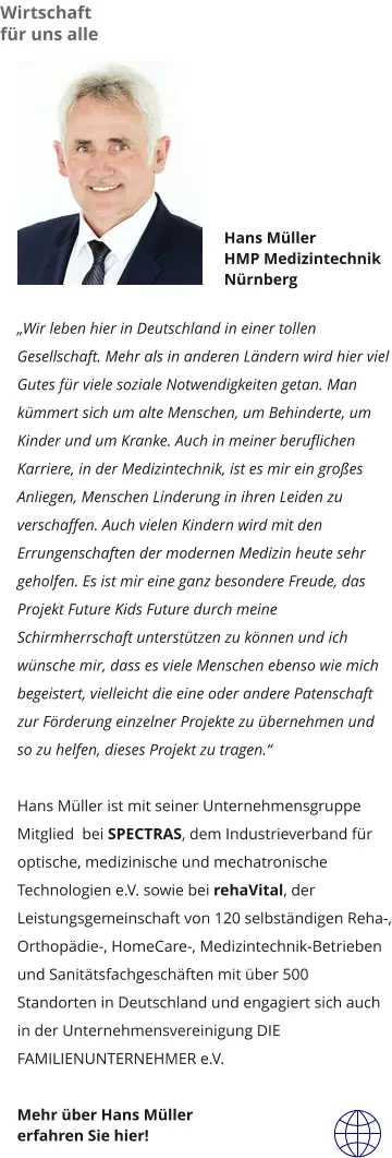 Hans Müller HMP Medizintechnik  Nürnberg  „Wir leben hier in Deutschland in einer tollen Gesellschaft. Mehr als in anderen Ländern wird hier viel Gutes für viele soziale Notwendigkeiten getan. Man kümmert sich um alte Menschen, um Behinderte, um Kinder und um Kranke. Auch in meiner beruflichen Karriere, in der Medizintechnik, ist es mir ein großes Anliegen, Menschen Linderung in ihren Leiden zu verschaffen. Auch vielen Kindern wird mit den Errungenschaften der modernen Medizin heute sehr geholfen. Es ist mir eine ganz besondere Freude, das Projekt Future Kids Future durch meine Schirmherrschaft unterstützen zu können und ich wünsche mir, dass es viele Menschen ebenso wie mich begeistert, vielleicht die eine oder andere Patenschaft zur Förderung einzelner Projekte zu übernehmen und so zu helfen, dieses Projekt zu tragen.“   Hans Müller ist mit seiner Unternehmensgruppe Mitglied  bei SPECTRAS, dem Industrieverband für optische, medizinische und mechatronische Technologien e.V. sowie bei rehaVital, der Leistungsgemeinschaft von 120 selbständigen Reha-, Orthopädie-, HomeCare-, Medizintechnik-Betrieben und Sanitätsfachgeschäften mit über 500 Standorten in Deutschland und engagiert sich auch in der Unternehmensvereinigung DIE FAMILIENUNTERNEHMER e.V.  Mehr über Hans Müller  erfahren Sie hier!  Wirtschaft für uns alle