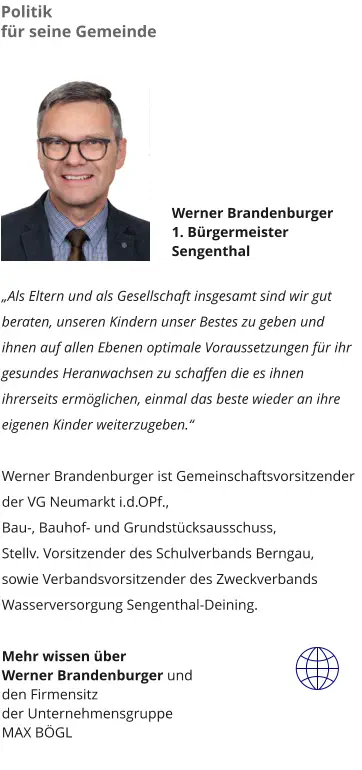 Werner Brandenburger 1. Bürgermeister  Sengenthal   „Als Eltern und als Gesellschaft insgesamt sind wir gut beraten, unseren Kindern unser Bestes zu geben und ihnen auf allen Ebenen optimale Voraussetzungen für ihr gesundes Heranwachsen zu schaffen die es ihnen ihrerseits ermöglichen, einmal das beste wieder an ihre eigenen Kinder weiterzugeben.“    Werner Brandenburger ist Gemeinschaftsvorsitzender der VG Neumarkt i.d.OPf.,  Bau-, Bauhof- und Grundstücksausschuss, Stellv. Vorsitzender des Schulverbands Berngau, sowie Verbandsvorsitzender des Zweckverbands Wasserversorgung Sengenthal-Deining.  Mehr wissen über  Werner Brandenburger und  den Firmensitz der Unternehmensgruppe MAX BÖGL Politik  für seine Gemeinde