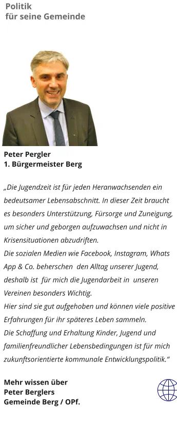 Peter Pergler 1. Bürgermeister Berg  „Die Jugendzeit ist für jeden Heranwachsenden ein bedeutsamer Lebensabschnitt. In dieser Zeit braucht es besonders Unterstützung, Fürsorge und Zuneigung, um sicher und geborgen aufzuwachsen und nicht in Krisensituationen abzudriften. Die sozialen Medien wie Facebook, Instagram, Whats App & Co. beherschen  den Alltag unserer Jugend, deshalb ist  für mich die Jugendarbeit in  unseren Vereinen besonders Wichtig. Hier sind sie gut aufgehoben und können viele positive Erfahrungen für ihr späteres Leben sammeln. Die Schaffung und Erhaltung Kinder, Jugend und familienfreundlicher Lebensbedingungen ist für mich zukunftsorientierte kommunale Entwicklungspolitik.“    Mehr wissen über  Peter Berglers  Gemeinde Berg / OPf. Politik  für seine Gemeinde