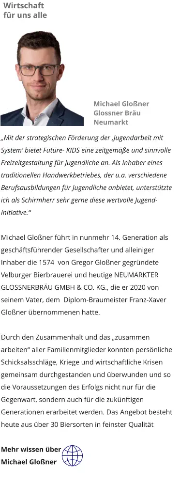 „Mit der strategischen Förderung der ‚Jugendarbeit mit System‘ bietet Future- KIDS eine zeitgemäße und sinnvolle Freizeitgestaltung für Jugendliche an. Als Inhaber eines traditionellen Handwerkbetriebes, der u.a. verschiedene Berufsausbildungen für Jugendliche anbietet, unterstützte ich als Schirmherr sehr gerne diese wertvolle Jugend-Initiative.“  Michael Gloßner führt in nunmehr 14. Generation als geschäftsführender Gesellschafter und alleiniger Inhaber die 1574  von Gregor Gloßner gegründete Velburger Bierbrauerei und heutige NEUMARKTER GLOSSNERBRÄU GMBH & CO. KG., die er 2020 von seinem Vater, dem  Diplom-Braumeister Franz-Xaver Gloßner übernommenen hatte.    Durch den Zusammenhalt und das „zusammen arbeiten“ aller Familienmitglieder konnten persönliche Schicksalsschläge, Kriege und wirtschaftliche Krisen gemeinsam durchgestanden und überwunden und so die Voraussetzungen des Erfolgs nicht nur für die Gegenwart, sondern auch für die zukünftigen Generationen erarbeitet werden. Das Angebot besteht heute aus über 30 Biersorten in feinster Qualität  Mehr wissen über Michael Gloßner Wirtschaft für uns alle Michael Gloßner Glossner Bräu Neumarkt
